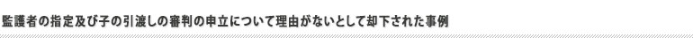 監護者の指定及び子の引渡しの審判の申立について理由がないとして却下された事例