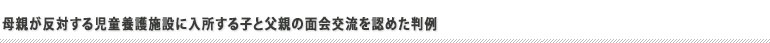 母親が反対する児童養護施設に入所する子と父親の面会交流を認めた判例